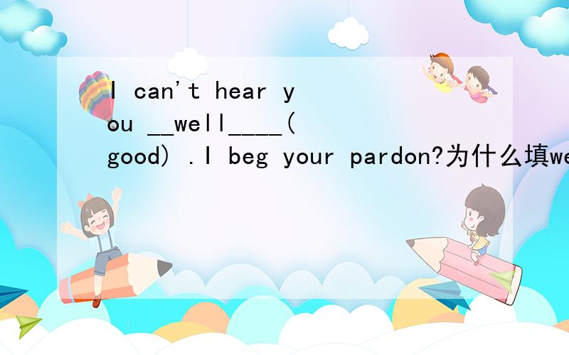 I can't hear you __well____(good) .I beg your pardon?为什么填well呢?