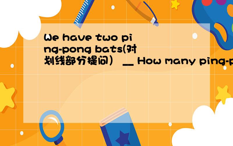 We have two ping-pong bats(对划线部分提问） __ How many ping-pong bats_____you_____?We have two ping-pong bats(对划线部分提问)----How many ping-pong bats_____you_____?