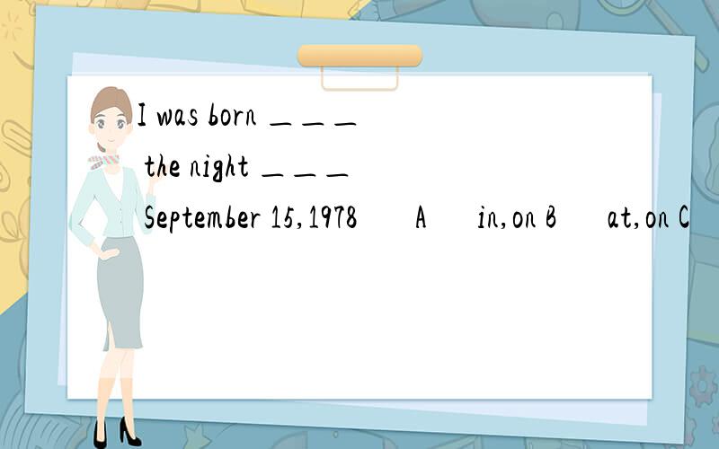 I was born ＿＿＿ the night ＿＿＿ September 15,1978 A　in,on B　at,on C　at,in D　on,of求理由求真相!