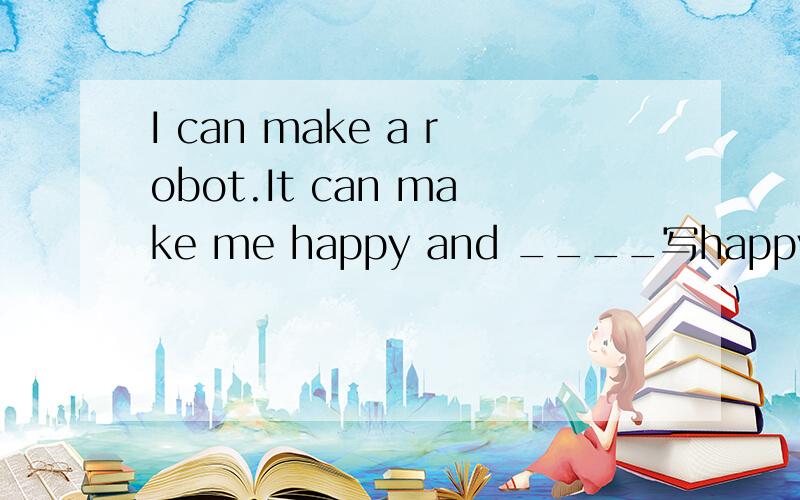 I can make a robot.It can make me happy and ____写happy的近义词.