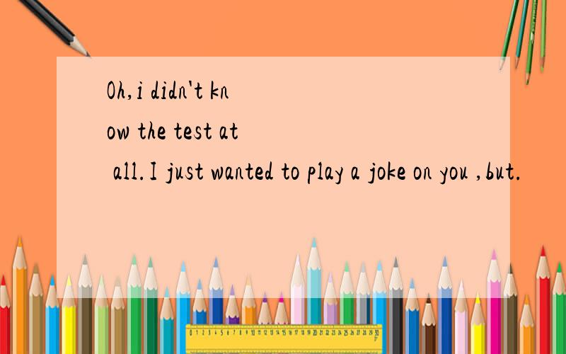 Oh,i didn't know the test at all.I just wanted to play a joke on you ,but.