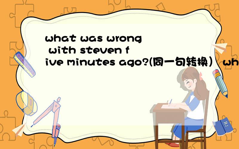 what was wrong with steven five minutes ago?(同一句转换） what _ _ steven five mintes ago?