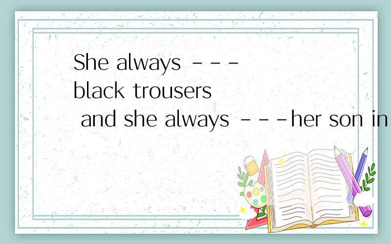She always ---black trousers and she always ---her son in blackA.desses,dessesB.wears,dessesC.wears,puts on D.put on,wears