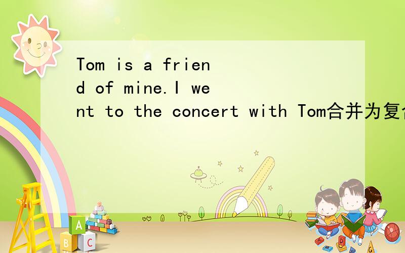 Tom is a friend of mine.I went to the concert with Tom合并为复合句合并为定语从句