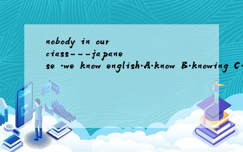 nobody in our ciass---japanese .we know english.A.know B.knowing C.knows D.to know