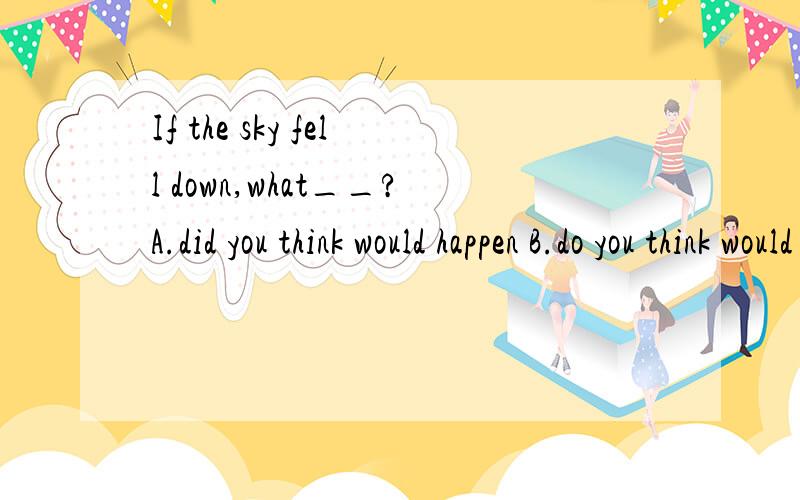 If the sky fell down,what__?A.did you think would happen B.do you think would happen.If the sky fell down,what__?A.did you think would happen B.do you think would happen.C.do you think will happen D.do you think will have happened.为什么选B,would