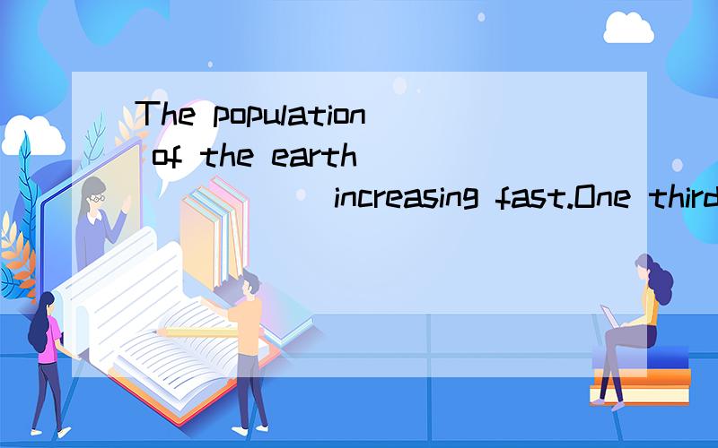 The population of the earth_______increasing fast.One third of the populati