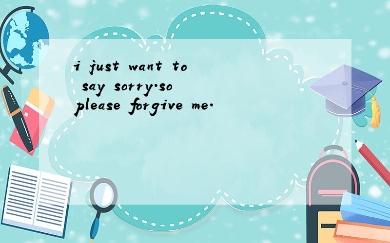 i just want to say sorry.so please forgive me.