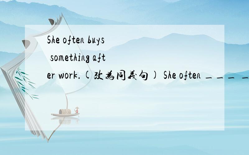She often buys something after work.(改为同义句) She often ___ ___ after work.