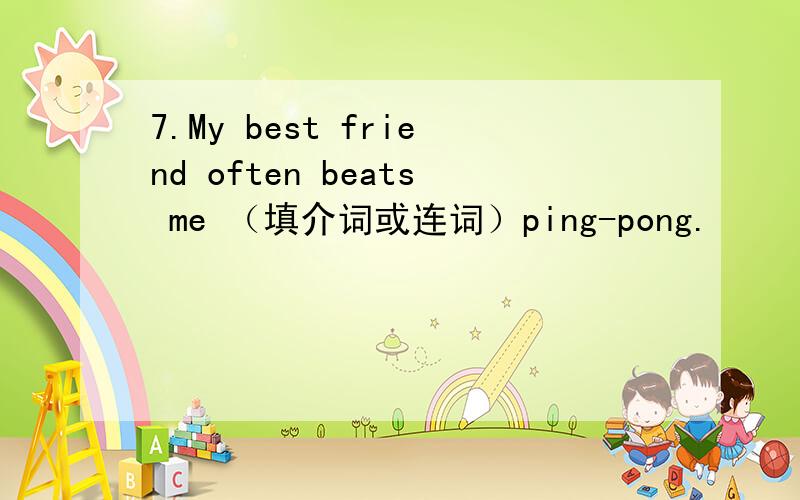 7.My best friend often beats me （填介词或连词）ping-pong.