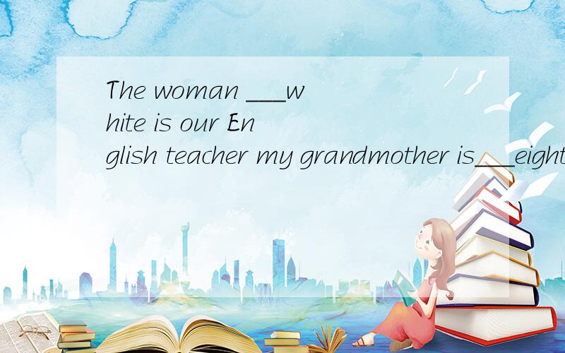 The woman ___white is our English teacher my grandmother is___eighty come here and sit___please