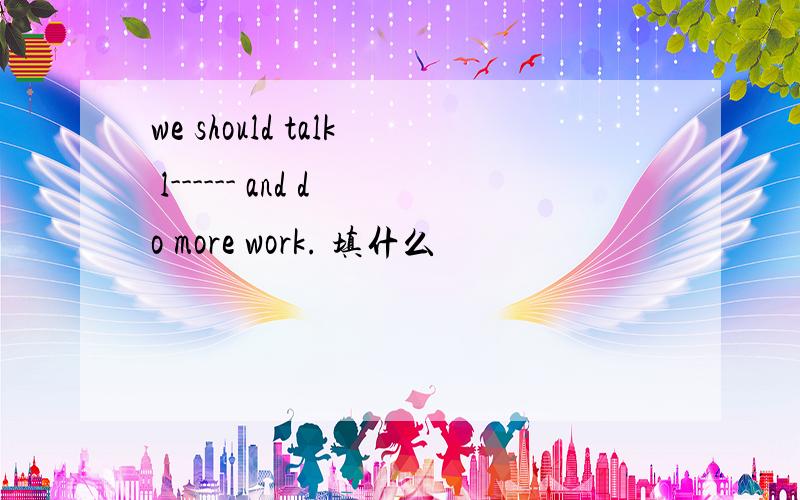 we should talk l------ and do more work. 填什么