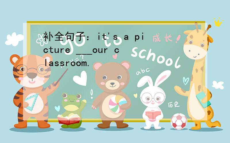 补全句子：it's a picture ___our classroom.