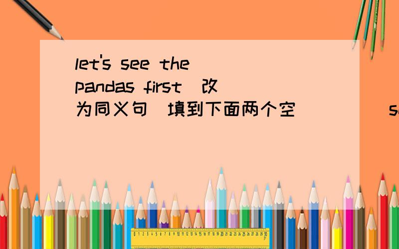 let's see the pandas first(改为同义句）填到下面两个空（ ）（ ）seeing the pandas first?