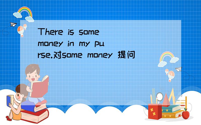 There is some money in my purse.对some money 提问