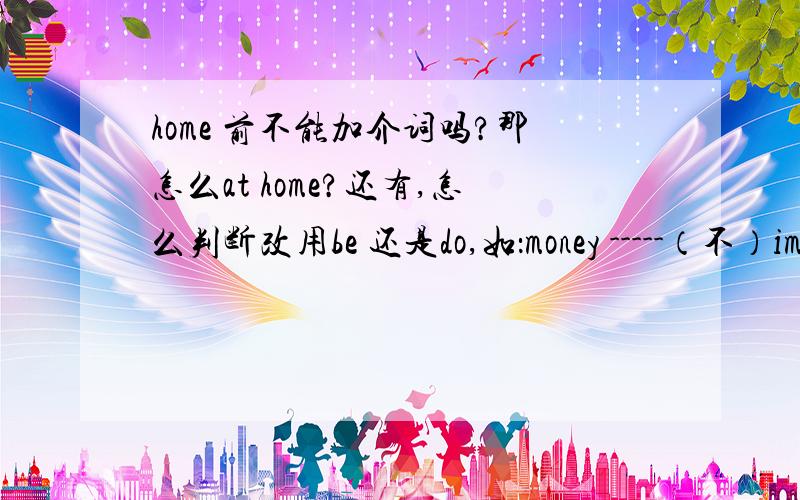 home 前不能加介词吗?那怎么at home?还有,怎么判断改用be 还是do,如：money -----（不）important.if tomorrow -----(不下雨）,we will go to the park.