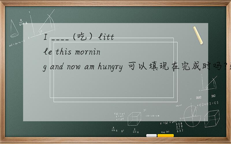 I ____ (吃）little this morning and now am hungry 可以填现在完成时吗?还是过去时?为什么?