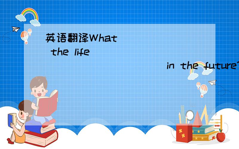 英语翻译What _____ the life _______ _______ in the future?