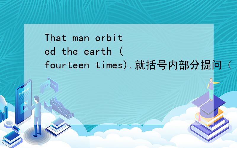 That man orbited the earth (fourteen times).就括号内部分提问（ ）（ ）（ ）（ ）thet man （ ）the earth?