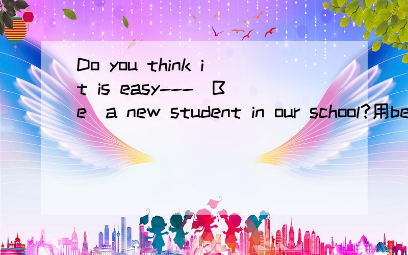 Do you think it is easy---（Be）a new student in our school?用being还是to be?