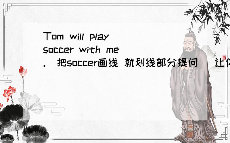 Tom will play soccer with me.(把soccer画线 就划线部分提问） 让你填：三个空加Tom pl让你填：三个空加Tom play with you?_____ _____ _____Tom play with you?