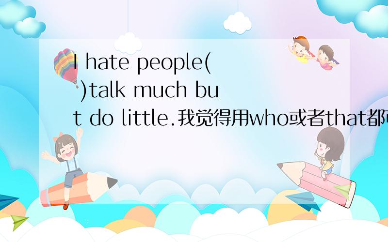 I hate people( )talk much but do little.我觉得用who或者that都可以,（我要有根有据的解答,）