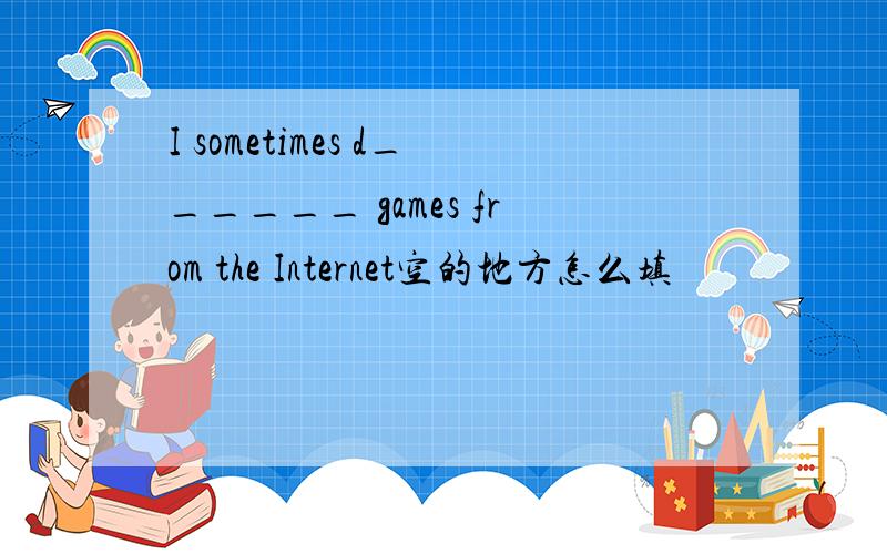 I sometimes d______ games from the Internet空的地方怎么填