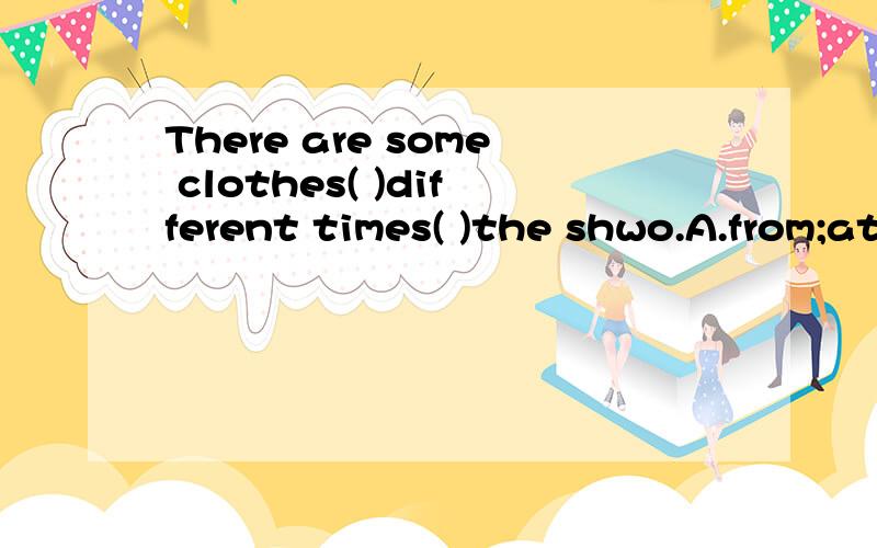There are some clothes( )different times( )the shwo.A.from;at B.for;at C.from;of D.for;of