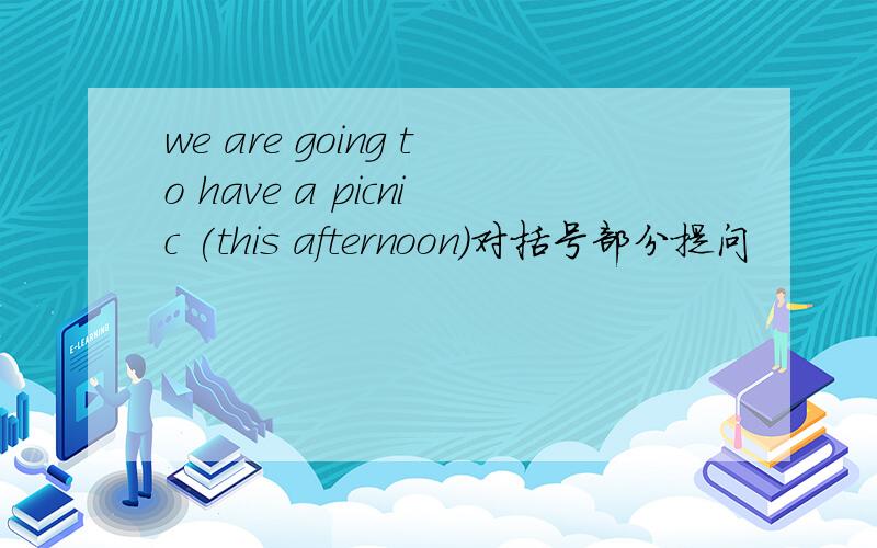 we are going to have a picnic (this afternoon)对括号部分提问
