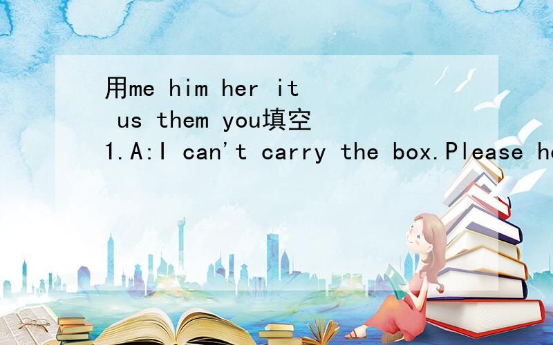 用me him her it us them you填空1.A:I can't carry the box.Please help ____,Tony.B:All right,I'm coming.2.A:It 's my bed.You can't jump on______,Tom.3.A:Listen to me,children.I'm talking to______.B:Miss Liu is talking to_______.Listen to _______.4.P