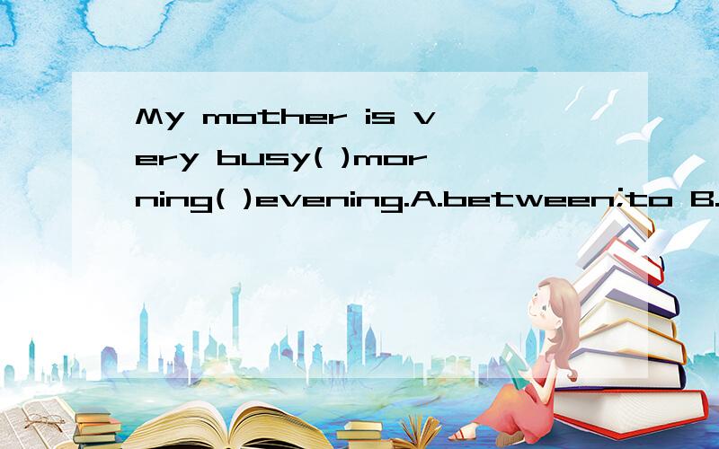 My mother is very busy( )morning( )evening.A.between;to B.from;and C.in;and D.from;to