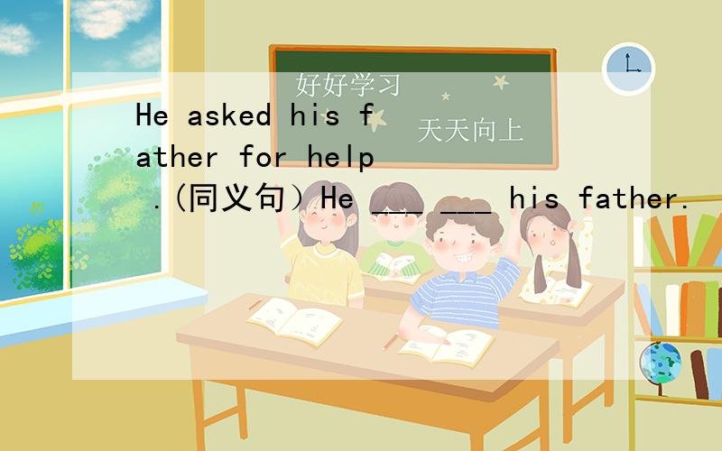 He asked his father for help .(同义句）He ___ ___ his father.