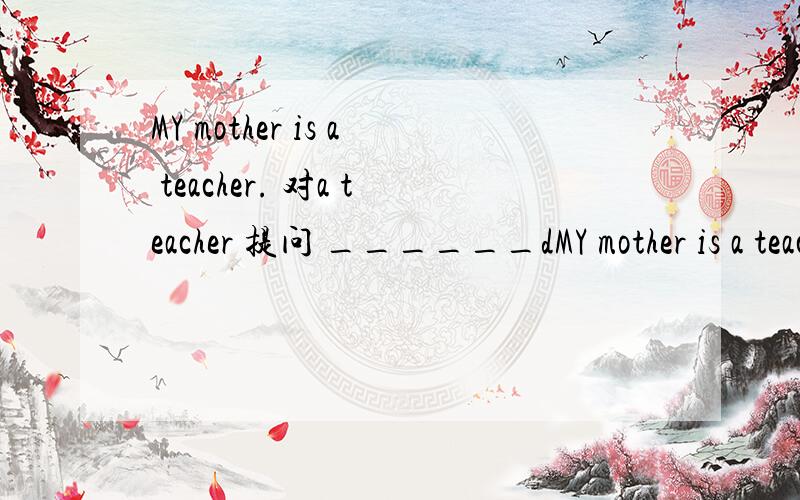 MY mother is a teacher. 对a teacher 提问 ______dMY mother is a teacher.    对a teacher 提问 ______does your  mother____?