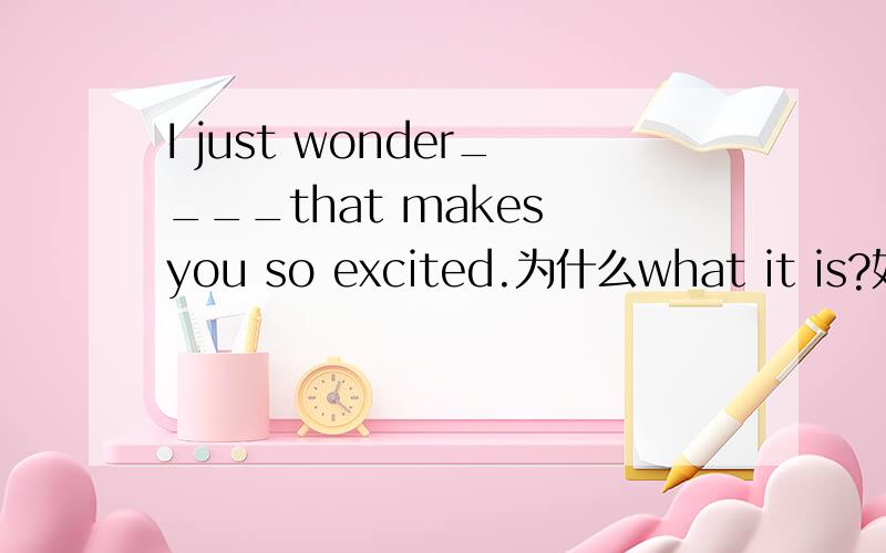 I just wonder____that makes you so excited.为什么what it is?如果用why是不是要用why you are