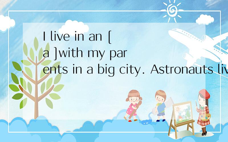 I live in an [a ]with my parents in a big city. Astronauts live on a [s ]station when they are w1.I live in an [a ]with my parents in a big city. 2.Astronauts live on a [s ]station when they are working in the sky.3.I like living[  ] an apartment4.He