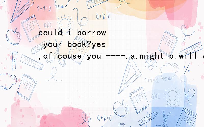 could i borrow your book?yes,of couse you ----.a.might b.will c.can d.should