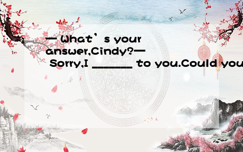 — What’s your answer,Cindy?— Sorry,I _______ to you.Could you please repeat your question— What’s your answer,Cindy?— Sorry,I _______ to you.Could you please repeat your question,Mr.Green?A.am not listening B.wasn’t listening C.haven’