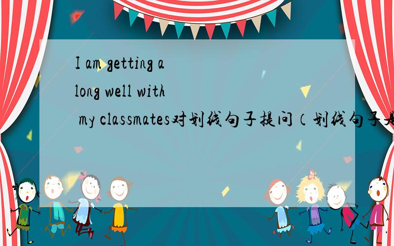 I am getting along well with my classmates对划线句子提问（划线句子是well）