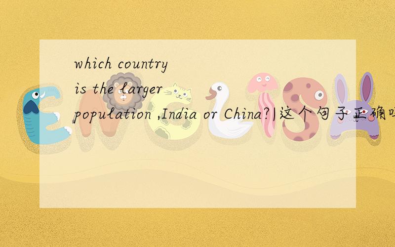 which country is the larger population ,India or China?|这个句子正确吗