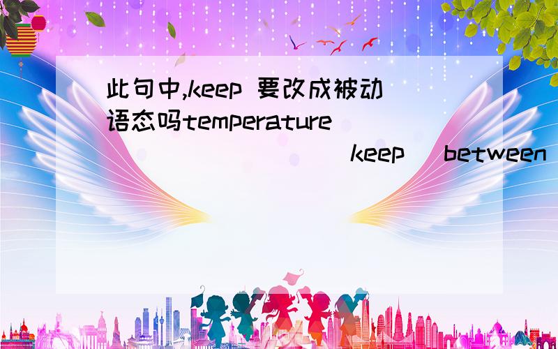 此句中,keep 要改成被动语态吗temperature________( keep )between 2 and 10.此句子中,keep 要改成被动语态吗?是 keeps,还是is kept?