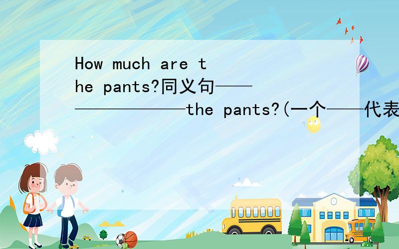 How much are the pants?同义句————————the pants?(一个——代表一个单词)