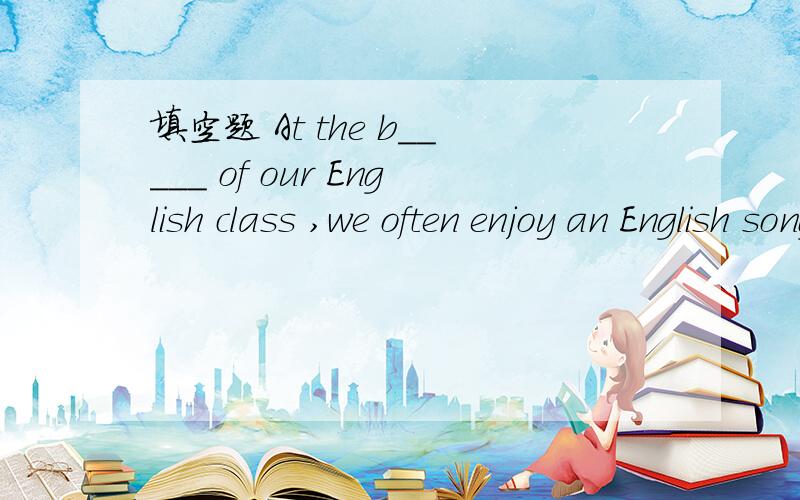 填空题 At the b_____ of our English class ,we often enjoy an English song.