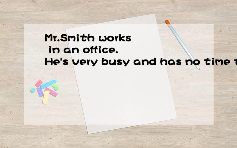 Mr.Smith works in an office.He's very busy and has no time to have a good rest.Every evening,when he comes back from his office,he's always tired and wants to go to bed early.But his wife alwayshas a lot of interesting things to tell him after supper
