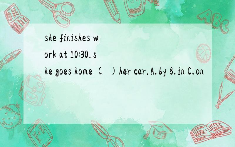 she finishes work at 10:30.she goes home ( )her car.A,by B,in C,on
