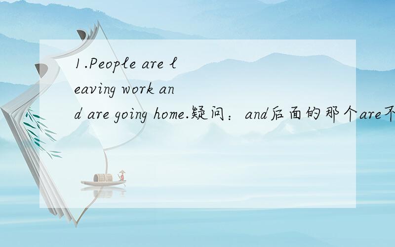 1.People are leaving work and are going home.疑问：and后面的那个are不是一样省略的吗、同一个句子里用and连接be动词不需要重复吧?为什么书上还印上去?who is sleeping in the room?为什么在这句话后面我们