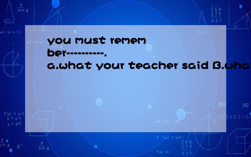 you must remember----------.a.what your teacher said B.what did your teacher sayC,your teacher said what D what has your teacher said