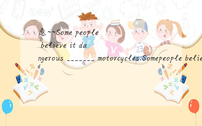 急~~Some people believe it dangerous _______ motorcycles.Somepeople believe it dangerous_______ motorcycles.A.for riding        B.to ride     C.to riding       D.ride请问这题选什么···（后边的从句没有is）