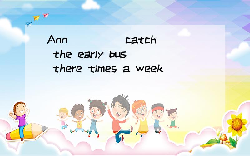Ann____(catch) the early bus there times a week