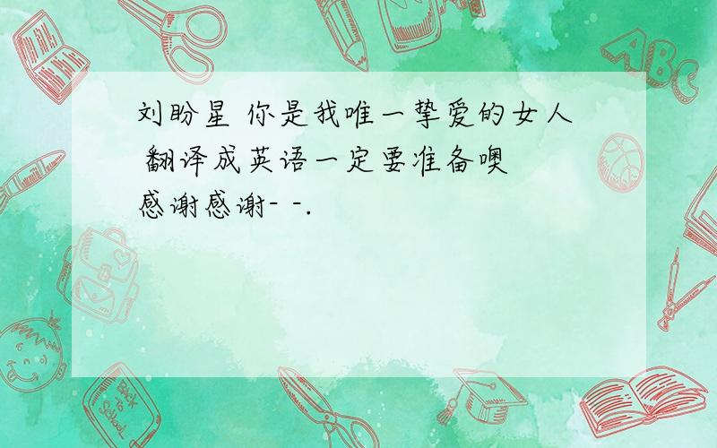 刘盼星 你是我唯一挚爱的女人 翻译成英语一定要准备噢  感谢感谢- -.