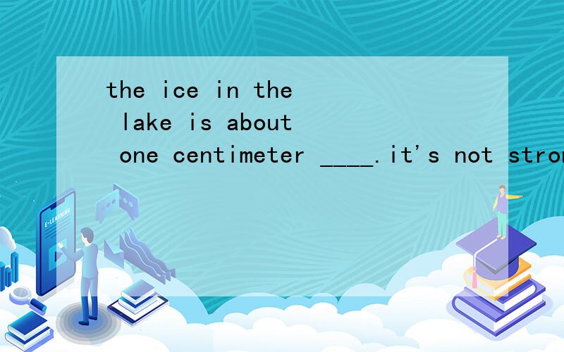 the ice in the lake is about one centimeter ____.it's not strong enough to skate on .A .long B.high C.thick D.wide以及为什么其他三个不能选 四个单词意思用法都解释一下